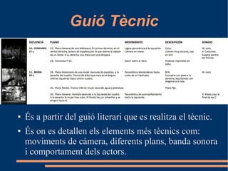 Guió Tècnic
● És a partir del guió literari que es realitza el tècnic.
● És on es detallen els elements més tècnics com:
moviments de càmera, diferents plans, banda sonora
i comportament dels actors.
 