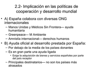 2.2- Implicación en las políticas de
cooperación y desarrollo mundial
• A) España colabora con diversas ONG
internacionales
– Manos Unidas y Médicos Sin Frontera--- ayuda
humanitaria
– Greenpeace--- M Ambiente
– Amnistía internacional--- derechos humanos
• B) Ayuda oficial al desarrollo prestada por España:
– Por debajo de la media de los países donantes
– Es en gran parte una ayuda ligada
• Exige la adquisición de bienes y servicios españoles por parte
del país receptor
– Principales destinatarios--- no son los países más
atrasados
 
