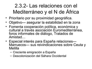 2.3.2- Las relaciones con el
Mediterráneo y el N de África
• Prioritario por su proximidad geográfica.
• Objetivo--- asegurar la estabilidad en la zona
• Fomenta cooperación política, económica y
cultural a través asociación Euromediterránea,
foros informales de diálogo, Tratados de
Amistad…
• Especial interés para España relaciones---
Marruecos--- sus reivindicaciones sobre Ceuta y
Melilla
– Creciente emigración a España
– Descolonización del Sáhara Occidental
 