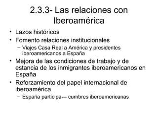 2.3.3- Las relaciones con
Iberoamérica
• Lazos históricos
• Fomento relaciones institucionales
– Viajes Casa Real a América y presidentes
iberoamericanos a España
• Mejora de las condiciones de trabajo y de
estancia de los inmigrantes iberoamericanos en
España
• Reforzamiento del papel internacional de
iberoamérica
– España participa--- cumbres iberoamericanas
 