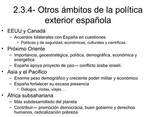 2.3.4- Otros ámbitos de la política
exterior española
• EEUU y Canadá
– Acuerdos bilaterales con España en cuestiones
• Políticas y de seguridad, económicas, culturales y científicas.
• Próximo Oriente
– Importancia, geoestratégica, política, demográfica, económica y
energética
– España apoya proyecto de paz--- conflicto árabe israelí.
• Asia y el Pacífico
– Enorme peso demográfico y creciente poder militar y económico
– España fortalecer su escasa presencia
• Diálogos, visitas, viajes…
• África subsahariana
– Más subdesarrollado del planeta
– Contribuir--- promoción democracia, buen gobierno y derechos
humanos, radicalización pobreza
 