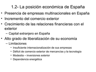 1.2- La posición económica de España
• Presencia de empresas multinacionales en España
• Incremento del comercio exterior
• Crecimiento de las relaciones financieras con el
exterior
– Capital extranjero en España
• Alto grado de liberalización de su economía
– Limitaciones
• Insuficiente internacionalización de sus empresas
• Déficit de comercio exterior de mercancías y la tecnología
• Modestia – inversiones exterior
• Dependencia energética
 