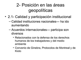 2- Posición en las áreas
geopolíticas
• 2.1- Calidad y participación institucional
– Calidad instituciones nacionales--- ha ido
aumentando
– Acuerdos internacionales--- participa son
diversos
• Relacionados con la defensa de los derechos
humanos de los trabajadores y del medio
ambiente
• Convenio de Ginebra, Protocolos de Montreal y de
Kioto
 