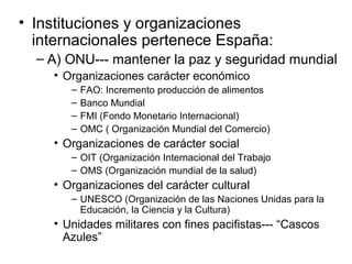 • Instituciones y organizaciones
internacionales pertenece España:
– A) ONU--- mantener la paz y seguridad mundial
• Organizaciones carácter económico
– FAO: Incremento producción de alimentos
– Banco Mundial
– FMI (Fondo Monetario Internacional)
– OMC ( Organización Mundial del Comercio)
• Organizaciones de carácter social
– OIT (Organización Internacional del Trabajo
– OMS (Organización mundial de la salud)
• Organizaciones del carácter cultural
– UNESCO (Organización de las Naciones Unidas para la
Educación, la Ciencia y la Cultura)
• Unidades militares con fines pacifistas--- “Cascos
Azules”
 