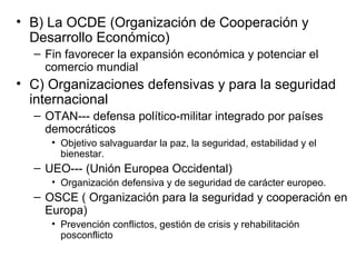 • B) La OCDE (Organización de Cooperación y
Desarrollo Económico)
– Fin favorecer la expansión económica y potenciar el
comercio mundial
• C) Organizaciones defensivas y para la seguridad
internacional
– OTAN--- defensa político-militar integrado por países
democráticos
• Objetivo salvaguardar la paz, la seguridad, estabilidad y el
bienestar.
– UEO--- (Unión Europea Occidental)
• Organización defensiva y de seguridad de carácter europeo.
– OSCE ( Organización para la seguridad y cooperación en
Europa)
• Prevención conflictos, gestión de crisis y rehabilitación
posconflicto
 