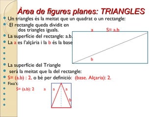 Àrea de figures planes: TRIANGLESÀrea de figures planes: TRIANGLES
 Un triangles és la meitat que un quadrat o un rectangle:
 El rectangle queda dividit en
dos triangles iguals. a S= a.b
 La superfície del rectangle: a.b.
 La a es l’alçària i la b és la base


 b
 La superfície del Triangle
 serà la meitat que la del rectangle:
 S= (a.b) : 2, o bé per definició: (base. Alçaria): 2.
 Fixa’t:
 S= (a.b): 2 a a a

 b

 
