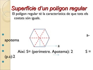 Superfície d’un polígon regularSuperfície d’un polígon regular
El polígon regular té la característica de que tots els
costats són iguals.
 a-
apotema
 a
 Així: S= (perímetre. Apotema): 2 S =
(p.a):2

 
