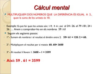 Càlcul mentalCàlcul mental
 MULTIPLIQUEM DOS NÚMEROS QUE LA DIFERÈNCIA ÉS IGUAL A 2.,
quan la suma de les unitats és 10.
◦ Exemple: Es pot fer quan les unitats són: 1-9; 4 -6 ; així el 24 i 26. el 79 i 81; 24 i
26….. Anem a comprobar-ho en els nombres 59 i 61
 Seguim els següents passos:
◦ 1º.- Sumem els nombres i el resultat el dividim entre 2: 59+ 61 = 120: 2 = 60.
◦ 2º.- Multipliquem el resultat per si mateix: 60. 60= 3600
◦ 3º.- Al resultat li llevem 1: 3600 – 1 = 3599
◦ Així: 59 . 61 = 3599
 