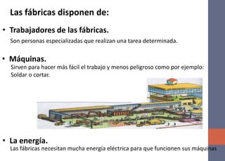 • Trabajadores de las fábricas.
Las fábricas disponen de:
Son personas especializadas que realizan una tarea determinada.
• Máquinas.
Sirven para hacer más fácil el trabajo y menos peligroso como por ejemplo:
Soldar o cortar.
• La energía.
Las fábricas necesitan mucha energía eléctrica para que funcionen sus máquinas
 