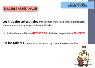 Los trabajadores se llaman artesanos y trabajan en pequeños talleres.
Los trabajos artesanales transforman materias primas en productos
elaborados a mano y en pequeñas cantidades.
En los talleres trabajan con sus manos y con máquinas sencillas.
 