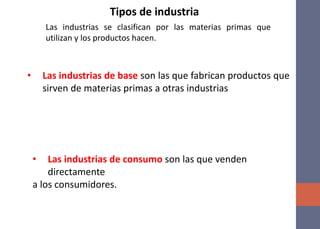 Las industrias se clasifican por las materias primas que
utilizan y los productos hacen.
Tipos de industria
• Las industrias de base son las que fabrican productos que
sirven de materias primas a otras industrias
• Las industrias de consumo son las que venden
directamente
a los consumidores.
 