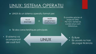 LINUX: SISTEMA OPERATIU
 LINUX és un sistema operatiu format per:
+
 Té dos característiques principals:
Nucli
(Kermel)
Molts
programes/
biblioteques
És possible gràcies al
projecte GNU.
Per tant, també es
coneix Linux com
GNU/Linux.
LINUX
• És lliure
• Els usuaris no han
de pagar llicència
• El sistema va
acompanyat
del codi font
 