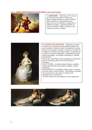 4
12..4. OBRAS MÁS SIGNIFICATIVAS DE GOYA. ( SIRVE PARA ITINERARIO
EL QUITASOL. Realizado en 1777. Es uno
de sus cartones para tapices. Muestra dos
figuras una maja sentada en el suelo vestida de
azul y amarillo con capa forrada de piel y
detrás un joven con sombrilla. Composición es
ordenada con dibujo , esquema piramidal, los
colores son cálidos , alegres , luminosos y con
contraste entre la luz y sombra
LA CONDESA DE CHINCHÓN. Representa a la mujer
de Godoy que está esperando un hijo Retrato sedente en el
que la simetría se rompe con el giro de las piernas en sentido
contrario al del cuerpo y la cabeza. Las manos y el adorno de
la espiga son símbolos de la espera del hijo. La pincelada ya
es suelta y la expresión melancólica , capacidad de Goya par
captar la psicología y proximidad sentimental al retratado
LAS MAJAS
Parecen que ambas Majas fueron encargadas por Godoy para
decorar su despacho junto a la Venus del espejo de
Velázquez.
MAJA VESTIDA: variedad cromática: blancos, amarillos,
rosados, pincelada más sueltas ligeras y amplias, detalles,
clarooscuro
MAJA DESNUDA: sensualidade rosadas carnes en contraste
con tonos verdes , azules y blancos. Existe dibujo y pincelada
lisa en la anatomía y más suelta en volantes de los
almohadones. Luz: clarooscuro.
Por estos cuadros tuvo que comparecer ante la Inquisición
 