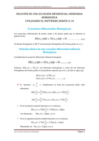 ECUACIONES DIFERENCIALES ORDINARIAS HOMOGÉNEAS                                     Lic. Mat. Jorge Luis Rojas Paz




  SOLUCIÓN DE UNA Ecuación DIFERENCIAL ORDINARIA
                    homogénea
        UTILIZANDO EL SOFTWARE DERIVE 6.10

                  Ecuaciones Diferenciales Homogéneas
Las ecuaciones diferenciales de primer orden y de primer grado que se denotan en
general como:
                        M ( x, y)dx N ( x, y)dy 0 ………………….( )
Se llaman homogéneas si My N son funciones Homogéneas del mismo grado en x e y.

      Solución clásica de una ecuación diferencial ordinaria
                           Homogénea
Consideremos la ecuación diferencial ordinaria homogénea

                  M ( x, y)dx N ( x, y)dy                        0............(       )


Entonces M ( x, y) y N (x, y) son funciones homogéneas y como tal son funciones
homogéneas del mismo grado el cual podemos suponer que es k, y de ello se sigue que:

                                            k
                            M ( x, y)           M ( x, y)
                                            k
                            N ( x, y)           N ( x, y)..................(   )


                             1
    Si hacemos                     y remplazamos en estas dos ecuaciones dicho valor
                             x
       obtenemos
                           y   1                                          y
                      M (1, ) ( )k M (x , y )          M (x , y ) xk M (1, )
                           x   x                                          x

                            y   1                                       y
                       N (1, ) ( )k N ( x, y)         N ( x, y) xk N (1, )
                            x   x                                       x

    Si en la primera ecuación hacemos y/x=u entonces
                                        y
                    M ( x, y) xk M (1, ) xk M (1, u) xk (u)
                                        x
                                      k
        Así obtenemos: M ( x, y) x (u) , y/x=u

    Si en la segunda ecuación también hacemos y/x=u entonces
                                      y
                    N ( x, y) xk N (1, ) xk N (1, u) xk (u)
                                      x
        Obteniendo así N ( x, y) xk (u); y/x=u

FACULTAD DE CIENCIAS E INGENIERÍA                                                                  Página 1
 