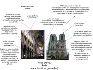 Notre Dame.
París
(características generales)
Pilares circulares
(propios de la
primera época)
Portada dividida en
tres vanos abocinados
con arquivoltas de
arcos apuntados
Segundo cuerpo con
rosetón central (doble símbolo:
solar y la rosa de la Virgen) y
tracerías laterales simples (dos
arcos apuntados con triforio
central)
Bóvedas de crucería:
Gruesos nervios reciben y
distribuyen empujes y
entre ellos plementos ( paños
de cubrición)
Tercer cuerpo galería de
conexión entre torres con
columnata y tracería góticas
Adelgazamiento
de columnas adosadas
que se convierten en
baquetones
(desaparecen capiteles)
Muros son meros
cerramientos, perdiendo función
sustentante. Apertura de numerosos
vanos cubiertos con vidrieras*
*Vidrieras: piezas de vidrio de
diferente color unidas con tiras de plomo. Representan
temática religiosa y simbolizan bendición divina pues
no deja entrar el frío y el viento exterior (pecado) y
proporciona luz y calor (regalo de Dios)
Empleo de arcos apuntados
que permite: A) concentrar
pesos en zonas concretas
(esqueleto Pétreo)
B) aumentar altura sin
mantener proporción con
anchura ( aunque obliga a
aumentar número de
pilares)
Líneas de fuerza
ascendentes
Planta: ver primera
imagen
Estructura en
forma de H
 