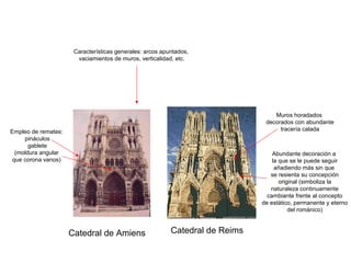 Catedral de Amiens Catedral de Reims
Características generales: arcos apuntados,
vaciamientos de muros, verticalidad, etc.
Empleo de remates:
pináculos
gablete
(moldura angular
que corona vanos)
Abundante decoración a
la que se le puede seguir
añadiendo más sin que
se resienta su concepción
original (simboliza la
naturaleza continuamente
cambiante frente al concepto
de estático, permanente y eterno
del románico)
Muros horadados
decorados con abundante
tracería calada
 