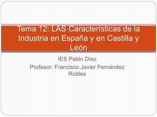 IES Pablo Díez
Profesor: Francisco Javier Fernández
Robles
Tema 12: LAS Características de la
Industria en España y en Castilla y
León
 