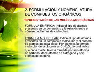 2. FORMULACIÓN Y NOMENCLATURA
DE COMPUESTOS ORGÁNICOS
FÓRMULA EMPÍRICA: Indica el tipo de átomos
presentes en un compuesto y la relación entre el
número de átomos de cada clase.
FÓRMULA MOLECULAR: Indica el tipo de átomos
presentes en un compuesto molecular, y el número
de átomos de cada clase. Por ejemplo, la fórmula
molecular de la glucosa es C6
H12
O6
, lo cual indica
que cada molécula está formada por seis átomos
de carbono, doce átomos de hidrógeno y seis
átomos de oxígeno.
REPRESENTACIÓN DE LAS MOLÉCULAS ORGÁNICAS
 