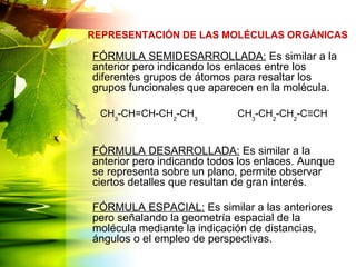 FÓRMULA SEMIDESARROLLADA: Es similar a la
anterior pero indicando los enlaces entre los
diferentes grupos de átomos para resaltar los
grupos funcionales que aparecen en la molécula.
FÓRMULA DESARROLLADA: Es similar a la
anterior pero indicando todos los enlaces. Aunque
se representa sobre un plano, permite observar
ciertos detalles que resultan de gran interés.
FÓRMULA ESPACIAL: Es similar a las anteriores
pero señalando la geometría espacial de la
molécula mediante la indicación de distancias,
ángulos o el empleo de perspectivas.
REPRESENTACIÓN DE LAS MOLÉCULAS ORGÁNICAS
CH3
-CH=CH-CH2
-CH3
CH3
-CH2
-CH2
-C≡CH
 