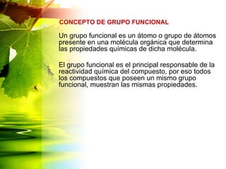 Un grupo funcional es un átomo o grupo de átomos
presente en una molécula orgánica que determina
las propiedades químicas de dicha molécula.
El grupo funcional es el principal responsable de la
reactividad química del compuesto, por eso todos
los compuestos que poseen un mismo grupo
funcional, muestran las mismas propiedades.
CONCEPTO DE GRUPO FUNCIONAL
 