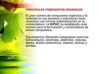 El gran número de compuestos orgánicos y la
variedad en sus tamaños y estructuras hace
necesaria una mínima sistematización en su
nomenclatura. La IUPAC ha establecido unas
normas para la formulación y nomenclatura de
dichos compuestos.
Estudiaremos diferentes compuestos como los
hidrocarburos, alcoholes, aldehídos, cetonas,
éteres, ácidos carboxílicos, ésteres, aminas y
amidas.
PRINCIPALES COMPUESTOS ORGÁNICOS
 