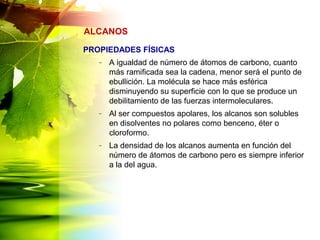 PROPIEDADES FÍSICAS
– A igualdad de número de átomos de carbono, cuanto
más ramificada sea la cadena, menor será el punto de
ebullición. La molécula se hace más esférica
disminuyendo su superficie con lo que se produce un
debilitamiento de las fuerzas intermoleculares.
– Al ser compuestos apolares, los alcanos son solubles
en disolventes no polares como benceno, éter o
cloroformo.
– La densidad de los alcanos aumenta en función del
número de átomos de carbono pero es siempre inferior
a la del agua.
ALCANOS
 