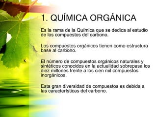 1. QUÍMICA ORGÁNICA
Es la rama de la Química que se dedica al estudio
de los compuestos del carbono.
Los compuestos orgánicos tienen como estructura
base al carbono.
El número de compuestos orgánicos naturales y
sintéticos conocidos en la actualidad sobrepasa los
diez millones frente a los cien mil compuestos
inorgánicos.
Esta gran diversidad de compuestos es debida a
las características del carbono.
 