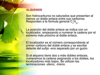 Son hidrocarburos no saturados que presentan al
menos un doble enlace entre sus carbonos.
Responden a la fórmula general Cn
H2n
.
La posición del doble enlace se indica con un
localizador, empezando a numerar la cadena por el
extremo más próximo al doble enlace.
El localizador es el número correspondiente al
primer carbono del doble enlace y se escribe
delante del sufijo -eno separado por un guión.
Si el alqueno tiene dos o más dobles enlaces,
numeramos la cadena asignando a los dobles, los
localizadores más bajos. Se utilizan las
terminaciones -dieno, -trieno.
ALQUENOS
 