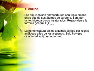 Los alquinos son hidrocarburos con triple enlace
entre dos de sus átomos de carbono. Son, por
tanto, hidrocarburos insaturados. Responden a la
fórmula general Cn
H2n-2
.
La nomenclatura de los alquinos se rige por reglas
análogas a las de los alquenos. Solo hay que
cambiar el sufijo -eno por -ino.
ALQUINOS
 