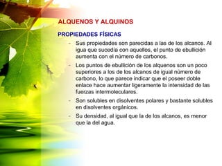 PROPIEDADES FÍSICAS
– Sus propiedades son parecidas a las de los alcanos. Al
igua que sucedía con aquellos, el punto de ebullición
aumenta con el número de carbonos.
– Los puntos de ebullición de los alquenos son un poco
superiores a los de los alcanos de igual número de
carbono, lo que parece indicar que el poseer doble
enlace hace aumentar ligeramente la intensidad de las
fuerzas intermoleculares.
– Son solubles en disolventes polares y bastante solubles
en disolventes orgánicos.
– Su densidad, al igual que la de los alcanos, es menor
que la del agua.
ALQUENOS Y ALQUINOS
 