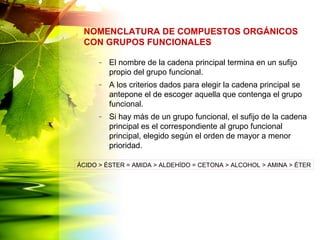 – El nombre de la cadena principal termina en un sufijo
propio del grupo funcional.
– A los criterios dados para elegir la cadena principal se
antepone el de escoger aquella que contenga el grupo
funcional.
– Si hay más de un grupo funcional, el sufijo de la cadena
principal es el correspondiente al grupo funcional
principal, elegido según el orden de mayor a menor
prioridad.
NOMENCLATURA DE COMPUESTOS ORGÁNICOS
CON GRUPOS FUNCIONALES
ÁCIDO > ÉSTER = AMIDA > ALDEHÍDO = CETONA > ALCOHOL > AMINA > ÉTER
 