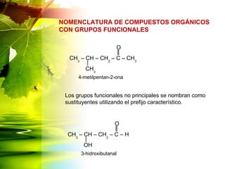 NOMENCLATURA DE COMPUESTOS ORGÁNICOS
CON GRUPOS FUNCIONALES
CH3
– CH – CH2
– C – CH3
CH3
O
CH3
– CH – CH2
– C – H
OH
O
4-metilpentan-2-ona
3-hidroxibutanal
Los grupos funcionales no principales se nombran como
sustituyentes utilizando el prefijo característico.
 