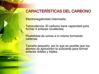 CARACTERÍSTICAS DEL CARBONO
Electronegatividad intermedia.
Tetravalencia: El carbono tiene capacidad para
formar 4 enlaces covalentes.
Posibilidad de unirse a sí mismo formando
cadenas.
Tamaño pequeño, por lo que es posible que los
átomos se aproximen lo suficiente para formar
enlaces dobles y triples.
 