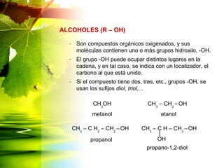 – Son compuestos orgánicos oxigenados, y sus
moléculas contienen uno o más grupos hidroxilo, -OH.
– El grupo -OH puede ocupar distintos lugares en la
cadena, y en tal caso, se indica con un localizador, el
carbono al que está unido.
– Si el compuesto tiene dos, tres, etc., grupos -OH, se
usan los sufijos diol, triol,...
ALCOHOLES (R – OH)
CH3
OH CH3
– CH2
– OH
metanol etanol
CH3
– C H2
– CH2
– OH
propanol
propano-1,2-diol
CH3
– C H – CH2
– OH
OH
 