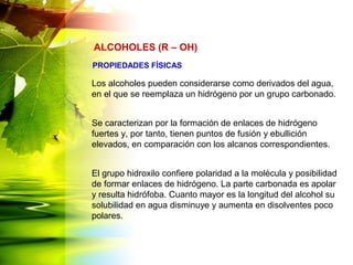 Los alcoholes pueden considerarse como derivados del agua,
en el que se reemplaza un hidrógeno por un grupo carbonado.
Se caracterizan por la formación de enlaces de hidrógeno
fuertes y, por tanto, tienen puntos de fusión y ebullición
elevados, en comparación con los alcanos correspondientes.
El grupo hidroxilo confiere polaridad a la molécula y posibilidad
de formar enlaces de hidrógeno. La parte carbonada es apolar
y resulta hidrófoba. Cuanto mayor es la longitud del alcohol su
solubilidad en agua disminuye y aumenta en disolventes poco
polares.
ALCOHOLES (R – OH)
PROPIEDADES FÍSICAS
 