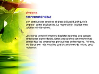 Son compuestos estables de poca actividad, por que se
emplean como disolventes. La mayoría son líquidos muy
volátiles e inflamables.
Los éteres tienen momentos dipolares grandes que causan
atracciones dipolo-dipolo. Estas atracciones son mucho más
débiles que las atracciones por puentes de hidrógeno. Por ello,
los éteres son más volátiles que los alcoholes de mismo peso
molecular.
ÉTERES
PROPIEDADES FÍSICAS
 