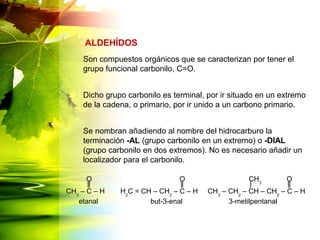 Son compuestos orgánicos que se caracterizan por tener el
grupo funcional carbonilo, C=O.
Dicho grupo carbonilo es terminal, por ir situado en un extremo
de la cadena, o primario, por ir unido a un carbono primario.
Se nombran añadiendo al nombre del hidrocarburo la
terminación -AL (grupo carbonilo en un extremo) o -DIAL
(grupo carbonilo en dos extremos). No es necesario añadir un
localizador para el carbonilo.
ALDEHÍDOS
CH3
– C – H H2
C = CH – CH2
– C – H CH3
– CH2
– CH – CH2
– C – H
OOO CH3
etanal but-3-enal 3-metilpentanal
 