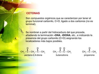Son compuestos orgánicos que se caracterizan por tener el
grupo funcional carbonilo, C=O, ligado a dos carbonos (no es
terminal).
Se nombran a partir del hidrocarburo del que procede,
añadiendo la terminación -ONA, -DIONA, etc., e indicando la
presencia del grupo carbonilo (C=O) asignando los
localizadores más bajos posibles.
CETONAS
CH3
– C – CH2
– C – CH3
CH3
– C – C – CH3
CH3
– C – CH3
OOO
pentano-2,4-diona butanodiona propanona
OO
 