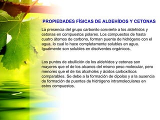 La presencia del grupo carbonilo convierte a los aldehídos y
cetonas en compuestos polares. Los compuestos de hasta
cuatro átomos de carbono, forman puente de hidrógeno con el
agua, lo cual lo hace completamente solubles en agua.
Igualmente son solubles en disolventes orgánicos.
Los puntos de ebullición de los aldehídos y cetonas son
mayores que el de los alcanos del mismo peso molecular, pero
menores que el de los alcoholes y ácidos carboxílicos
comparables. Se debe a la formación de dipolos y a la ausencia
de formación de puentes de hidrógeno intramoleculares en
estos compuestos.
PROPIEDADES FÍSICAS DE ALDEHÍDOS Y CETONAS
 