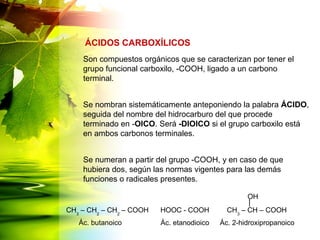 Son compuestos orgánicos que se caracterizan por tener el
grupo funcional carboxilo, -COOH, ligado a un carbono
terminal.
Se nombran sistemáticamente anteponiendo la palabra ÁCIDO,
seguida del nombre del hidrocarburo del que procede
terminado en -OICO. Será -DIOICO si el grupo carboxilo está
en ambos carbonos terminales.
Se numeran a partir del grupo -COOH, y en caso de que
hubiera dos, según las normas vigentes para las demás
funciones o radicales presentes.
ÁCIDOS CARBOXÍLICOS
CH3
– CH2
– CH2
– COOH HOOC - COOH CH3
– CH – COOH
Ác. butanoico Ác. etanodioico Ác. 2-hidroxipropanoico
OH
 