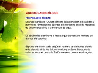 El grupo carboxilo -COOH confiere carácter polar a los ácidos y
permite la formación de puentes de hidrógeno entre la molécula
de ácido carboxílico y la molécula de agua.
La solubilidad disminuye a medida que aumenta el número de
átomos de carbono.
El punto de fusión varía según el número de carbonos siendo
más elevado el de los ácidos fórmico y acético. Después de
seis carbonos el punto de fusión se eleva de manera irregular.
ÁCIDOS CARBOXÍLICOS
PROPIEDADES FÍSICAS
 