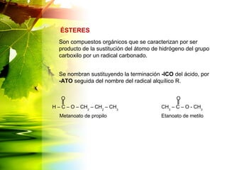 Son compuestos orgánicos que se caracterizan por ser
producto de la sustitución del átomo de hidrógeno del grupo
carboxilo por un radical carbonado.
Se nombran sustituyendo la terminación -ICO del ácido, por
-ATO seguida del nombre del radical alquílico R.
ÉSTERES
H – C – O – CH2
– CH2
– CH3
CH3
– C – O - CH3
Metanoato de propilo Etanoato de metilo
O O
 