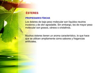 Los ésteres de bajo peso molecular son líquidos neutros
incoloros y de olor agradable. Sin embargo, los de mayor peso
molecular son grasos, céreos o cristalinos.
Muchos ésteres tienen un aroma característico, lo que hace
que se utilicen ampliamente como sabores y fragancias
artificiales.
ÉSTERES
PROPIEDADES FÍSICAS
 