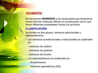 Se denominan ISÓMEROS a los compuestos que teniendo la
misma fórmula molecular difieren en la estructura, por lo que
tienen diferentes propiedades físicas y/o químicas.
Se dividen en dos grupos: isómeros estructurales y
estereoisómeros.
●
Los isómeros constitucionales o estructurales se subdividen
en:
- Isómeros de cadena
- Isómeros de posición
- Isómeros de función
●
Los estereoisómeros se subdividen en:
- Enantiómeros
- Isómeros geométricos (Z/E)
ISOMERÍA
CLASIFICACIÓN
 