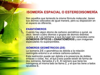 Son aquellos que teniendo la misma fórmula molecular, tienen
sus átomos colocados de igual manera, pero su disposición en
el espacio es diferente.
ENANTIÓMEROS
Cuando hay algún átomo de carbono asimétrico o quiral, es
decir, tienen cuatro átomos o grupos de átomos distintos
unidos a él. Los isómeros a que da lugar son conocidos como
ISÓMEROS ÓPTICOS o ENANTIÓMEROS y son imágenes
especulares no superponibles.
ISÓMEROS GEOMÉTRICOS (Z/E)
La isomería Z/E o geométrica es debida a la rotación
restringida entorno a un enlace carbono-carbono.
Esta restricción puede ser debida a la presencia de dobles
enlaces o ciclos. Así, el but-2-eno puede existir de forma de
dos isómeros, llamados Z y E. El isómero que tiene los
hidrógenos al misma lado se llama Z, y el que los tiene a lados
opuestos E.
ISOMERÍA ESPACIAL O ESTEREOISOMERÍA
 