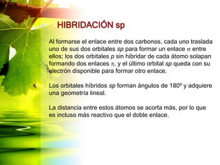 HIBRIDACIÓN sp
Al formarse el enlace entre dos carbonos, cada uno traslada
uno de sus dos orbitales sp para formar un enlace s entre
ellos; los dos orbitales p sin hibridar de cada átomo solapan
formando dos enlaces p, y el último orbital sp queda con su
electrón disponible para formar otro enlace.
Los orbitales híbridos sp forman ángulos de 180º y adquiere
una geometría lineal.
La distancia entre estos átomos se acorta más, por lo que
es incluso más reactivo que el doble enlace.
 