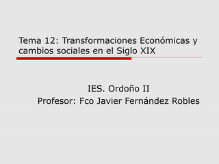 Tema 12: Transformaciones Económicas y
cambios sociales en el Siglo XIX
IES. Ordoño II
Profesor: Fco Javier Fernández Robles
 