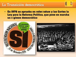 La Transición democrática
• En 1976 se aprueba en referéndum y las Cortes la
Ley para la Reforma Política, que pone en marcha
un régimen democrático
 