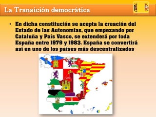 La Transición democrática
• En dicha constitución se acepta la creación del
Estado de las Autonomías, que empezando por
Cataluña y País Vasco, se extenderá por toda
España entre 1979 y 1983. España se convertirá
así en uno de los países más descentralizados
 