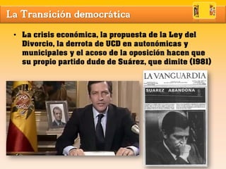 La Transición democrática
• La crisis económica, la propuesta de la Ley del
Divorcio, la derrota de UCD en autonómicas y
municipales y el acoso de la oposición hacen que
su propio partido dude de Suárez, que dimite (1981)
 